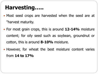 Harvesting…..
 Most seed crops are harvested when the seed are at
"harvest maturity.
 For most grain crops, this is around 12-14% moisture
content; for oily seed such as soybean, groundnut or
cotton, this is around 8-10% moisture.
 However, for wheat the best moisture content varies
from 14 to 17%
 