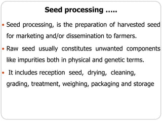 Seed processing …..
 Seed processing, is the preparation of harvested seed
for marketing and/or dissemination to farmers.
 Raw seed usually constitutes unwanted components
like impurities both in physical and genetic terms.
 It includes reception seed, drying, cleaning,
grading, treatment, weighing, packaging and storage
 