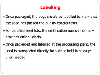 Labelling
Once packaged, the bags should be labelled to mark that
the seed has passed the quality control tests.
For certified seed lots, the certification agency normally
provides official labels.
Once packaged and labelled at the processing plant, the
seed is transported directly for sale or held in storage
until needed.
 