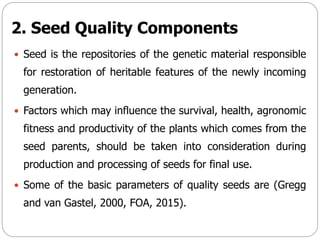 2. Seed Quality Components
 Seed is the repositories of the genetic material responsible
for restoration of heritable features of the newly incoming
generation.
 Factors which may influence the survival, health, agronomic
fitness and productivity of the plants which comes from the
seed parents, should be taken into consideration during
production and processing of seeds for final use.
 Some of the basic parameters of quality seeds are (Gregg
and van Gastel, 2000, FOA, 2015).
 