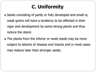 C. Uniformity
Seeds consisting of partly or fully developed and small or,
weak grains will have a tendency to be affected in their
vigor and development by some strong plants and thus
reduce the stand.
The plants from the inferior or week seeds may be more
subject to attacks of disease and insects and in most cases
may mature later than stronger seeds.
 