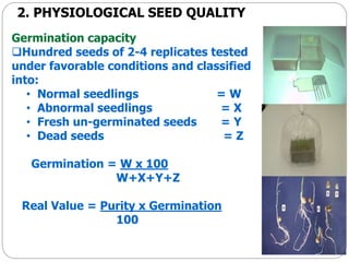 2. PHYSIOLOGICAL SEED QUALITY
Germination capacity
Hundred seeds of 2-4 replicates tested
under favorable conditions and classified
into:
• Normal seedlings = W
• Abnormal seedlings = X
• Fresh un-germinated seeds = Y
• Dead seeds = Z
Germination = W x 100
W+X+Y+Z
Real Value = Purity x Germination
100
 