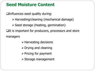 Seed Moisture Content
Influences seed quality during:
 Harvesting/cleaning (mechanical damage)
Seed storage (heating, germination)
It is important for producers, processors and store
managers
 Harvesting decisions
 Drying and cleaning
 Pricing for payment
 Storage management
 