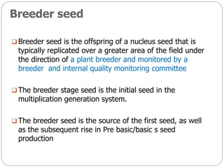 Breeder seed
 Breeder seed is the offspring of a nucleus seed that is
typically replicated over a greater area of the field under
the direction of a plant breeder and monitored by a
breeder and internal quality monitoring committee
 The breeder stage seed is the initial seed in the
multiplication generation system.
 The breeder seed is the source of the first seed, as well
as the subsequent rise in Pre basic/basic s seed
production
 