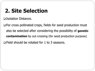 2. Site Selection
 Isolation Distance.
 For cross pollinated crops, fields for seed production must
also be selected after considering the possibility of genetic
contamination by out crossing (for seed production purpose)
 Field should be rotated for 1 to 3 seasons.
 