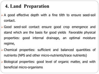 4. Land Preparation
 A good effective depth with a fine tilth to ensure seed-soil
contact.
 Good seed-soil contact ensure good crop emergence and
stand which are the basis for good yields Favorable physical
properties: good internal drainage, an optimal moisture
regime,
 Chemical properties: sufficient and balanced quantities of
nutrients (NPS and other micro-nutrients/trace nutrients)
 Biological properties: good level of organic matter, and with
beneficial micro-organisms
 