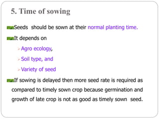 5. Time of sowing
Seeds should be sown at their normal planting time.
It depends on
Agro ecology,
Soil type, and
Variety of seed
If sowing is delayed then more seed rate is required as
compared to timely sown crop because germination and
growth of late crop is not as good as timely sown seed.
 