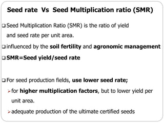 Seed rate Vs Seed Multiplication ratio (SMR)
 Seed Multiplication Ratio (SMR) is the ratio of yield
and seed rate per unit area.
 influenced by the soil fertility and agronomic management
 SMR=Seed yield/seed rate
 For seed production fields, use lower seed rate;
for higher multiplication factors, but to lower yield per
unit area.
adequate production of the ultimate certified seeds
 