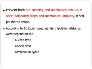 Prevent both out crossing and mechanical mix-up in
open-pollinated crops and mechanical impurity in self-
pollinated crops.
According to Ethiopian seed standard isolation distance
were depend on the
Crop type
Seed class
Pollination types
 
