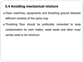 3.4 Avoiding mechanical mixture
Clean machines, equipments and threshing ground between
different varieties of the same crop
Threshing floor should be preferably cemented to keep
contamination by inert matter, weed seeds and other crop/
variety seed to be minimum
 