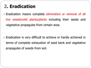 2. Eradication
 Eradication means complete elimination or removal of all
live weeds/wild plants/plants including their seeds and
vegetative propagules from certain area.
 Eradication is very difficult to achieve or hardly achieved in
terms of complete exhaustion of seed bank and vegetative
propagules of weeds from soil.
 