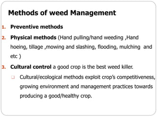 Methods of weed Management
1. Preventive methods
2. Physical methods (Hand pulling/hand weeding ,Hand
hoeing, tillage ,mowing and slashing, flooding, mulching and
etc )
3. Cultural control a good crop is the best weed killer.
 Cultural/ecological methods exploit crop’s competitiveness,
growing environment and management practices towards
producing a good/healthy crop.
 