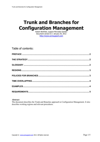 Trunk and Branches for Configuration Management




             Trunk and Branches for
           Configuration Management
                                      Robert Berliński, support Mercedes Gavilan
                                       Document version 0.7, January 29, 2012
                                             http://www.scmsupport.com




Table of contents:

PREFACE ....................................................................................................................... 2

THE STRATEGY ............................................................................................................. 2

GLOSSARY .................................................................................................................... 2

REGIONS ........................................................................................................................ 3

POLICIES FOR BRANCHES .......................................................................................... 3

TIME OVERLAPPING ..................................................................................................... 4

EXAMPLES ..................................................................................................................... 4

REQUIREMENTS ............................................................................................................ 5


Abstract
The document describes the Trunk and Branches approach to Configuration Management. It also
describes working regions and relevant procedures.




Copyright © www.scmsupport.com 2012. All Rights reserved.                                                             Page 1/5
 