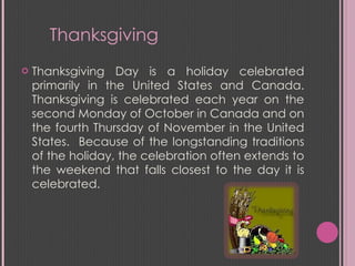 Thanksgiving Day is a holiday celebrated primarily in the United States and Canada. Thanksgiving is celebrated each year on the second Monday of October in Canada and on the fourth Thursday of November in the United States.  Because of the longstanding traditions of the holiday, the celebration often extends to the weekend that falls closest to the day it is celebrated. Thanksgiving  