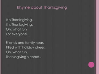 It is Thanksgiving. It is Thanksgiving. Oh, what fun For everyone.  Friends and family near, Filled with holiday cheer. Oh, what fun. Thanksgiving’s come . Rhyme about Thanksgiving 