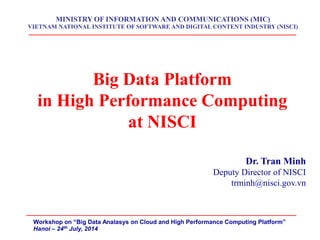 Big Data Platform 
in High Performance Computing 
at NISCI 
Dr. Tran Minh 
Deputy Director of NISCI 
trminh@nisci.gov.vn 
MINISTRY OF INFORMATION AND COMMUNICATIONS (MIC) VIETNAM NATIONAL INSTITUTE OF SOFTWARE AND DIGITAL CONTENT INDUSTRY (NISCI) 
Workshop on “Big Data Analasys on Cloud and High Performance Computing Platform” 
Hanoi – 24th July, 2014  