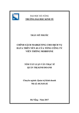 ĐẠI HỌC ĐÀ NẴNG
TRƢỜNG ĐẠI HỌC KINH TẾ
TRẦN MỸ PHƢỚC
CHÍNH SÁCH MARKETING CHO DỊCH VỤ
DATA TRÊN NỀN 4G CỦA TỔNG CÔNG TY
VIỄN THÔNG MOBIFONE
TÓM TẮT LUẬN VĂN THẠC SĨ
QUẢN TRỊ KINH DOANH
Chuyên ngành: Quản trị Kinh doanh
Mã số: 60.34.01.02
Đà Nẵng - Năm 2017
 