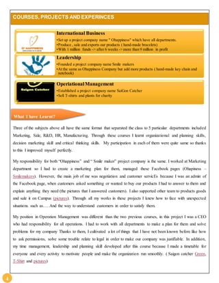 4 
COURSES, PROJECTS AND EXPERINCES 
International Business 
•Set up a project company name " Ohappiness" which have all departments. 
•Produce , sale and exports our products ( hand-made bracelets) 
•With 1 million funds -> after 6 weeks -> more than 9 million in profit 
Leadership 
•Founded a project company name Smile makers 
•At the same as Ohappiness Company but add more products ( hand-made key chain and 
notebook) 
Operiational Management 
•Established a project company name SaiGon Catcher 
•Sell T-shirts and plants for charity 
What I have Learnt? 
Three of the subjects above all have the same format that separated the class to 5 particular departments included 
Marketing, Sale, R&D, HR, Manufacturing. Through these courses I learnt organizational and planning skills, 
decision marketing skill and critical thinking skills. My participation in each of them were quite same so thanks 
to this I improved myself perfectly. 
My responsibility for both “Ohappiness” and “ Smile maker” project company is the same. I worked at Marketing 
department so I had to create a marketing plan for them, managed these Facebook pages (Ohapiness – 
Smilemakers). However, the main job of me was negotiation and customer servicEs because I was an admin of 
the Facebook page, when customers asked something or wanted to buy our products I had to answer to them and 
explain anything they need (the pictures that I answered customers). I also supported other team to products goods 
and sale it on Campus (pictures). Through all my works in these projects I knew how to face with unexpected 
situations such as…. And the way to understand customers in order to satisfy them. 
My position in Operation Management was different than the two previous courses, in this project I was a CEO 
who had responsibility for all operations. I had to work with all departments to make a plan for them and solve 
problems for my company Thanks to them, I cultivated a lot of things that I have not been known before like how 
to ask permissions, solve some trouble relate to legal in order to make our company was justifiable. In addition, 
my time management, leadership and planning skill developed after this course because I made a timetable for 
everyone and every activity to motivate people and make the organization run smoothly. ( Saigon catcher Green, 
T-Shirt and pictures) 
 