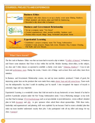 5 
COURSES, PROJECTS AND EXPERINCES 
Business Ethics 
• Combined with other classes to set up a charity event name Shining Rainbow. 
• Which included sale tickets, plant and F&B for fundraising. 
• Recorded a clip about ethic in business. 
Business and Government Relationship 
• Set up a company name " Go Green" 
• Created organizational chart, product portfolio, business card. 
• Produce three recycle things: lamp, bookshelf and picture frame 
Experiential Learning 
• Established a project company name Viet Young Ambassadors 
• Included 6 main projects: Happy kids event, Donation Day, Campus Cleaning, 
Old Stuffs and Love Breads. 
What I have learnt? 
The first task in Business Ethics was that our team had to record a clip to imitate “Conflict of interest” in business 
and I knew some situations that I have to face within the real life. Besides learning about ethics, in this subject, 
my class and 3 other classes co-operated to establish a charity event name “ Shinning Rainbow”, I was in sale 
team and performance team. During the events, I learnt a lot of things such as learn from each other, learn from 
mistakes. 
In Business and Government Relationship course, me and my team members produced 3 kinds of good, the 
interesting points here are the products that were made from empty plastic bags and old carton boxes. Team work 
was the indispensable key that I could do anything just by myself. I also recognized the impact of recycle is 
extremely huge and very important. 
Experiential Learning is a wonderful course that I did not need to do any homework or tests. Instead of us had to 
perform 6 particular projects under the Viet Young Ambassadors name. I was a Marketing manager so my work 
was that I had to manage VYA Facebook page such as set up schedule to post information; wrote a official detailed 
plan in both document and slide to give sponsors when asked them about sponsorships. With these tasks, 
leadership and organizational and planning skill were exploited by me because I had to create a detailed plan that 
make my team member understand exactly their jobs. I also participated with all my effort and energy for my 
class. ( pictures) 
 