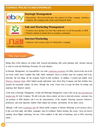 6 
COURSES, PROJECTS AND EXPERINCES 
Startegic Management 
• Researched , discovered and gave the solution for Ebay company problems 
• Analysis the company and count some Fianacial Ratio 
Sale and Marketing Management 
• Created a new product for Ariel then think how to sell this product in B2B 
• Played a drama to imiate how to convince customers 
InternetMarketing 
• Analysed and created a plan for Hnamobile company. 
What I have learnt? 
During three of the subjects, my written skill, research and planning skill, action planning skill , decision making 
in order to create the Marketing Promotion for each situation. 
In Strategic Management, my responsibilites was write a marketing promotion for EBay, based on the case in the 
text book, which mean I applied that skills which mentioned above to predict steps the company had to do, 
determine the best things for the company based on their problems. In addition, I created and explain some 
Matrixes, Financial Ratio which helped people understand more about Ebay Company and their problem then 
decided the reasonable solution for them. Through this work, I knew how to count the Ratio by reading and 
analyzing their financial reports. 
At the same as Strategic Management, in Sale and Marketing Management course I also set up sale and marketing 
detailed plan for Ariel Company. We did a role play whose content was how to deal and convince customers buy 
our products in B2B situation and I was the representatives of the acquirer. Knowing customer behaviors, 
preferences and some important method which helped me convince and institute for my future career. 
Although I still wrote a marketing plan for Hnam mobile company in Internet Marketing as two projects above, 
in this case both online and offline campaigns must be combined. Before learning this course, I have not known 
anything about Digital marketing, but now I feel confident in this kind of marketing such as SEO, adverting 
article… 
 