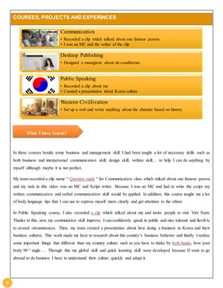 7 
COURSES, PROJECTS AND EXPERINCES 
Communication 
• Recorded a clip which talked about one famous person 
• I was an MC and the writer of the clip 
Desktop Publishing 
• Designed a managinze about air-conditioner. 
Public Speaking 
• Recorded a clip about me 
• Created a presentation about Korea culture 
Western Civillivation 
• Set up a web and wrote anything about the charater based on history 
What I have learnt? 
In these courses beside some business and management skill I had been taught a lot of necessary skills such as 
both business and interpersonal communication skill, design skill, written skill… to help I can do anything by 
myself although maybe it is not perfect. 
My team recorded a clip name “ Question mark “ for Communication class which talked about one famous person 
and my task in this video was an MC and Script writer. Because I was an MC and had to write the script my 
written communication and verbal communication skill would be applied. In addition, this course taught me a lot 
of body language tips that I can use to express myself more clearly and get attention to the others 
In Public Speaking course, I also recorded a clip which talked about me and invite people to visit Viet Nam. 
Thanks to this, now my commutation skill improve, I can confidently speak in public and also tolerant and flexible 
to several circumstances. Then, my team created a presentation about how doing a business in Korea and their 
business cultures. This work made me have to research about this country’s business behavior and finally I realize 
some important things that different than my country culture such as you have to shake by both hands, bow your 
body 90 ° angle…. Through this my global skill and quick learning skill were developed because If want to go 
abroad to do business I have to understand their culture quickly and adapt it. 
 