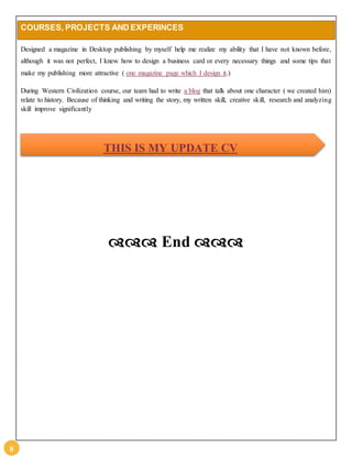 8 
COURSES, PROJECTS AND EXPERINCES 
Designed a magazine in Desktop publishing by myself help me realize my ability that I have not known before, 
although it was not perfect, I knew how to design a business card or every necessary things and some tips that 
make my publishing more attractive ( one magazine page which I design it.) 
During Western Civilization course, our team had to write a blog that talk about one character ( we created him) 
relate to history. Because of thinking and writing the story, my written skill, creative skill, research and analyzing 
skill improve significantly 
THIS IS MY UPDATE CV 
 End  
