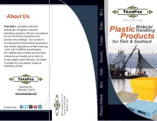 About Us
TranPak is a leading national
distributor of plastic material
handling products. We are recognized
for our technical expertise and
product knowledge. Our products
are designed to streamline operations
and satisfy regulations while reducing
costs over traditional packaging.
Our distribution model ensures that
deliveries are made just in time to
avoid supply chain failures. Consider
TranPak for your plastic material
handling needs.
PlasticPalletsBinsPailsBarrelsCasesTotesIBCs
TranPak Inc.
(800) 827-2474
www.tranpak.com
4603N.BrawleyAve.,#104
Fresno,CA93722-3960
(800)827-2474
Defining Plastic Pallets
Find Us On...
Material
HandlingPlastic
for Fish & Seafood
Products
 