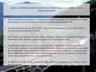 Qual a contribuição dos transportes ferroviários para a economia e o seu
desenvolvimento?
 No que respeita aos passageiros, o mercado português representa 15%, havendo uma ligeira
percentagem no que diz respeito á carga, que no mercado representa 18%.
 No período face ao ano de 2000-2005, o mercado de passageiros decresceu 6%, tando o
mercado de carga atingido os 10,9%.
 Em Portugal, para além da CP, opera ainda a Fertagus, empresa concessionária da ligação
suburbana Lisboa /Setúbal, a qual tem apenas 1% de quota de mercado.
 As explorações das empresas, tanto gestoras de infra - estruturas como prestadoras de
serviços de transportes, apresentam perdas financeiras elevadas e permanentes, o que acaba
por desequilibrar as suas operações e a sua situação financeira, deixando-as numa posição
de total dependência da ajuda financeira do Estado, para além de prejudicar os clientes em
termos da qualidade de serviço comercial oferecida.
 As empresas têm tido, assim, uma enorme dificuldade em modernizar a sua oferta e o nível
dos seus serviços.
 Até 2015, previa-se um crescimento de 10% no tráfego de passageiros e 70% no tráfego de
 