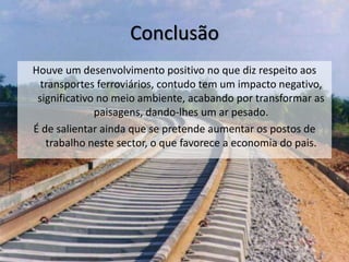 Conclusão
Houve um desenvolvimento positivo no que diz respeito aos
transportes ferroviários, contudo tem um impacto negativo,
significativo no meio ambiente, acabando por transformar as
paisagens, dando-lhes um ar pesado.
É de salientar ainda que se pretende aumentar os postos de
trabalho neste sector, o que favorece a economia do pais.
 