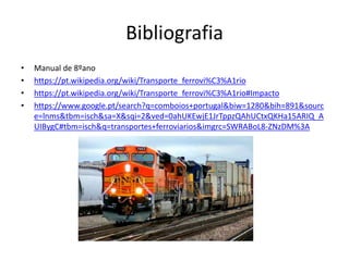 Bibliografia
• Manual de 8ºano
• https://pt.wikipedia.org/wiki/Transporte_ferrovi%C3%A1rio
• https://pt.wikipedia.org/wiki/Transporte_ferrovi%C3%A1rio#Impacto
• https://www.google.pt/search?q=comboios+portugal&biw=1280&bih=891&sourc
e=lnms&tbm=isch&sa=X&sqi=2&ved=0ahUKEwjE1JrTppzQAhUCtxQKHa15ARIQ_A
UIBygC#tbm=isch&q=transportes+ferroviarios&imgrc=SWRABoL8-ZNzDM%3A
 