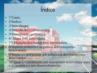 Índice
• 1ºCapa;
• 2ºIndice;
• 3ºIntrodução;
• 4ºIntrodução ( continuação);
• 5ºDistribuição geográfica;
• 6º Mapa rede ferroviária;
• 7ºUtilização dos transportes ferroviários;
• 8ºAspetos positivos e negativos dos transportes
ferroviários;
• 9ºImpactos ambientais sob influência dos transportes
ferroviários;
• 10ºQual a contribuição dos transportes ferroviários para
a economia e o seu desenvolvimento.
 