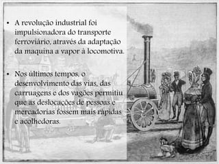 • A revolução industrial foi
impulsionadora do transporte
ferroviário, através da adaptação
da maquina a vapor à locomotiva.
• Nos últimos tempos, o
desenvolvimento das vias, das
carruagens e dos vagões permitiu
que as deslocações de pessoas e
mercadorias fossem mais rápidas
e acolhedoras.
 