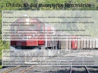 Utilização dos transportes ferroviários
Passageiros:
O transporte ferroviário esta direcionado para ser alternativo ao modo como as pessoas se deslocam.
Relativamente ao transporte de pessoas, este tem um conjunto de funções que devem ser seguidas pelas
linhas ferroviárias, nomeadamente:
Distribuição no centro, ou seja, o transporte de pessoas a curtas distancias dentro da cidade.
Interligação da zona metropolitana ao centro da cidade.
Interligação regional, ligação de uma cidade a uma cidade metropolitana com maior importância.
Ligação interurbana, transporte de passageiros entre cidades e regiões metropolitanas.
Mercadorias:
O transporte ferroviário tem-se tornado cada vez mais rápido, eficaz e económico.
Existe uma tarifa, ou seja, uma tabela onde estão apresentados os preços e condições para tal transporte.
Na tarifa, os preços são implementados de acordo com o peso, a distância e a dimensão do objeto em si.
 