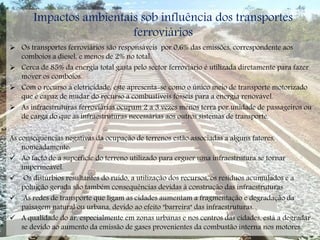Impactos ambientais sob influência dos transportes
ferroviários
 Os transportes ferroviários são responsáveis por 0,6% das emissões, correspondente aos
comboios a diesel, e menos de 2% no total.
 Cerca de 85% da energia total gasta pelo sector ferroviário é utilizada diretamente para fazer
mover os comboios.
 Com o recurso à eletricidade, este apresenta-se como o único meio de transporte motorizado
que é capaz de mudar do recurso a combustíveis fósseis para a energia renovável.
 As infraestruturas ferroviárias ocupam 2 a 3 vezes menos terra por unidade de passageiros ou
de carga do que as infraestruturas necessárias aos outros sistemas de transporte.
As consequências negativas da ocupação de terrenos estão associadas a alguns fatores,
nomeadamente:
 Ao facto de a superfície do terreno utilizado para erguer uma infraestrutura se tornar
impermeável.
 Os distúrbios resultantes do ruído, a utilização dos recursos, os resíduos acumulados e a
poluição gerada são também consequências devidas à construção das infraestruturas.
 As redes de transporte que ligam as cidades aumentam a fragmentação e degradação da
paisagem natural ou urbana, devido ao efeito "barreira" das infraestruturas.
 A qualidade do ar, especialmente em zonas urbanas e nos centros das cidades, está a degradar-
se devido ao aumento da emissão de gases provenientes da combustão interna nos motores.
 