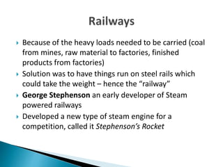  Because of the heavy loads needed to be carried (coal
from mines, raw material to factories, finished
products from factories)
Solution was to have things run on steel rails which
could take the weight – hence the “railway”
George Stephenson an early developer of Steam
powered railways
Developed a new type of steam engine for a
competition, called it Stephenson’s Rocket