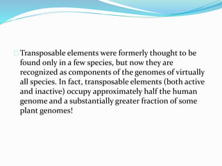 Transposable elements were formerly thought to be 
found only in a few species, but now they are 
recognized as components of the genomes of virtually 
all species. In fact, transposable elements (both active 
and inactive) occupy approximately half the human 
genome and a substantially greater fraction of some 
plant genomes! 
 