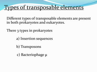 Types of transposable elements 
Different types of transposable elements are present 
in both prokaryotes and eukaryotes. 
There 3 types in prokaryotes 
a) Insertion sequences 
b) Transposons 
c) Bacteriophage μ 
 