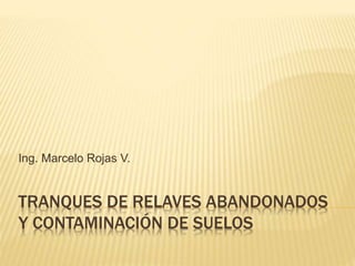 TRANQUES DE RELAVES ABANDONADOS
Y CONTAMINACIÓN DE SUELOS
Ing. Marcelo Rojas V.
 