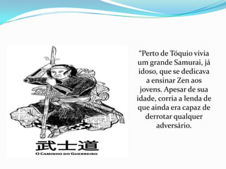 “Perto de Tóquio vivia
um grande Samurai, já
 idoso, que se dedicava
    a ensinar Zen aos
  jovens. Apesar de sua
idade, corria a lenda de
que ainda era capaz de
    derrotar qualquer
       adversário.
 
