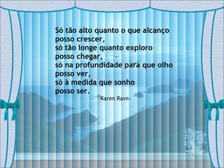 Só tão alto quanto o que alcanço  posso crescer, só tão longe quanto exploro  posso chegar, só na profundidade para que olho  posso ver, só à medida que sonho  posso ser. -Karen Ravn- 