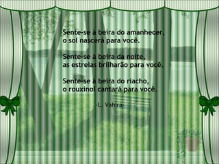 Sente-se à beira do amanhecer, o sol nascerá para você. Sente-se à beira da noite, as estrelas brilharão para você. Sente-se à beira do riacho, o rouxinol cantará para você. -L. Vahira- 