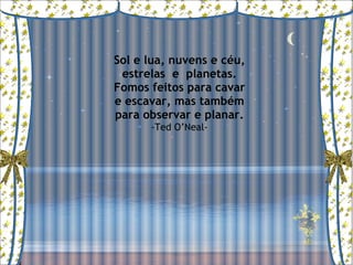Sol e lua, nuvens e céu, estrelas  e  planetas. Fomos feitos para cavar e escavar, mas também para observar e planar. -Ted O’Neal- 