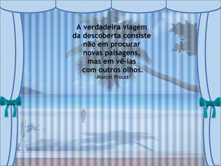 A verdadeira viagem  da descoberta consiste  não em procurar  novas paisagens,  mas em vê-las  com outros olhos. -Marcel Proust- 