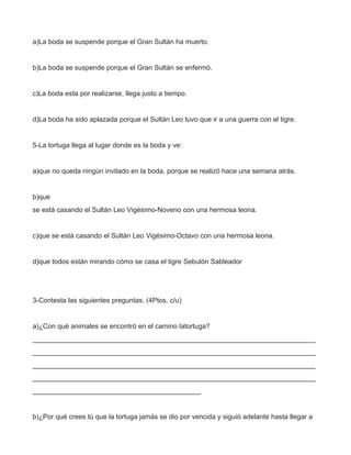 a)La boda se suspende porque el Gran Sultán ha muerto.


b)La boda se suspende porque el Gran Sultán se enfermó.


c)La boda esta por realizarse, llega justo a tiempo.


d)La boda ha sido aplazada porque el Sultán Leo tuvo que ir a una guerra con el tigre.


5-La tortuga llega al lugar donde es la boda y ve:


a)que no queda ningún invitado en la boda, porque se realizó hace una semana atrás.


b)que
se está casando el Sultán Leo Vigésimo-Noveno con una hermosa leona.


c)que se está casando el Sultán Leo Vigésimo-Octavo con una hermosa leona.


d)que todos están mirando cómo se casa el tigre Sebulón Sableador




3-Contesta las siguientes preguntas. (4Ptos. c/u)


a)¿Con qué animales se encontró en el camino latortuga?
__________________________________________________________________________
__________________________________________________________________________
__________________________________________________________________________
__________________________________________________________________________
____________________________________________


b)¿Por qué crees tú que la tortuga jamás se dio por vencida y siguió adelante hasta llegar a
 