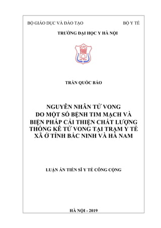 BỘ GIÁO DỤC VÀ ĐÀO TẠO BỘ Y TẾ
TRƯỜNG ĐẠI HỌC Y HÀ NỘI
TRẦN QUỐC BẢO
NGUYÊN NHÂN TỬ VONG
DO MỘT SỐ BỆNH TIM MẠCH VÀ
BIỆN PHÁP CẢI THIỆN CHẤT LƯỢNG
THỐNG KÊ TỬ VONG TẠI TRẠM Y TẾ
XÃ Ở TỈNH BẮC NINH VÀ HÀ NAM
LUẬN ÁN TIẾN SĨ Y TẾ CÔNG CỘNG
HÀ NỘI - 2019
 