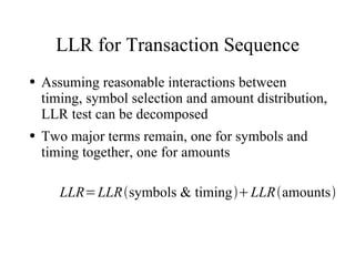 LLR for Transaction Sequence
●   Assuming reasonable interactions between
    timing, symbol selection and amount distribution,
    LLR test can be decomposed
●   Two major terms remain, one for symbols and
    timing together, one for amounts

       LLR= LLRsymbols & timing LLRamounts
 