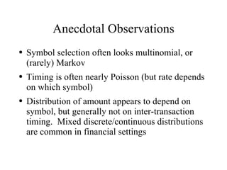 Anecdotal Observations
●   Symbol selection often looks multinomial, or
    (rarely) Markov
●   Timing is often nearly Poisson (but rate depends
    on which symbol)
●   Distribution of amount appears to depend on
    symbol, but generally not on inter-transaction
    timing. Mixed discrete/continuous distributions
    are common in financial settings
 