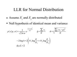 LLR for Normal Distribution
●   Assume X1 and X2 are normally distributed
●   Null hypothesis of identical mean and variance


                                                     
                            − x−2

p  x∣ ,  =
                     1
                        e      2 2
                                       
                                       =
                                          ∑ xi   
                                                 =
                                                    ∑  x i −2
                  2                    N              N


                            
                             
           −2 log =2 N 1 log N 2 log
                             
                             1
                                       
                                       
                                       
                                       2        
           d.o.f.=2
 