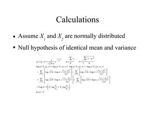 Calculations
●   Assume X1 and X2 are normally distributed
●   Null hypothesis of identical mean and variance

           p  x∣ ,=
                             1
                          2 
                                e
                                       − x−2
                                          2 2
                                             = i
                                             
                                                N
                                                      ∑ xi
                                                           = i
                                                           
                                                                      N
                                                                          ∑  x−2

           log p X 1∣ ,  log p X 1∣ , −log p X 1∣1,  1 −log p X 2∣2,  2 =

           −     ∑ [
               i=1. . N 1
                            log  2 log 
                                             x 1i −2
                                                2 2      ] [
                                                        − ∑ log  2 log 
                                                         i=1. . N
                                                              2
                                                                             x 2 i −2
                                                                                 2 2        ]
                 ∑ [                                       ] ∑[                                      ]
                                                          2                                      2
                                                x −                               x − 
                           log  2 log  1  1i 2 1           log  2 log  2 2i 2 2
               i=1. . N 1                          2 1  i=1. . N 2
                                                                                        2 2

          −2 log =2 N 1 log
                                    
                                     1
                                        N 2 log
                                                 
                                                 2   
           d.o.f.=2
 