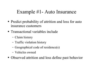 Example #1- Auto Insurance
●   Predict probability of attrition and loss for auto
    insurance customers
●   Transactional variables include
    –   Claim history
    –   Traffic violation history
    –   Geographical code of residence(s)
    –   Vehicles owned
●   Observed attrition and loss define past behavior
 